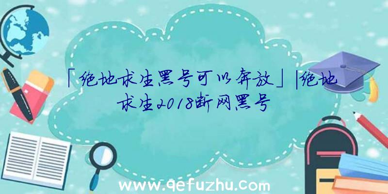 「绝地求生黑号可以奔放」|绝地求生2018断网黑号